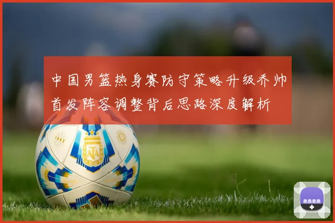 中国男篮热身赛防守策略升级乔帅首发阵容调整背后思路深度解析