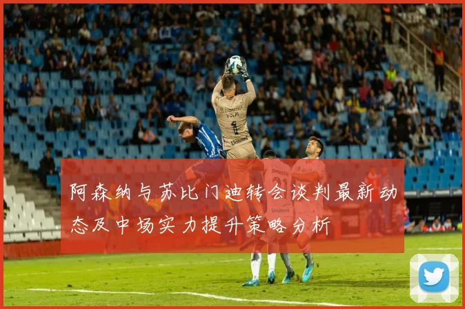 阿森纳与苏比门迪转会谈判最新动态及中场实力提升策略分析
